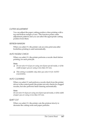 Page 167The Control Panel167 CUTTER ADJUSTMENT
You can adjust the paper cutting position when printing with a 
top and bottom margin of zero. This function prints cutter 
adjustment patterns and you can select the appropriate cutting 
position from them.
REFRESH MARGIN
When you select ON, the printer cuts an extra print area after 
borderless printing is used automatically.
AUTO NOZZLE CHECK
When you select ON, the printer performs a nozzle check before 
printing, for each print job.
Note:
❏Do not select ON if...