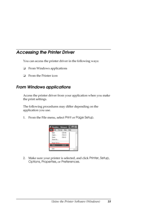 Page 18
Using the Printer Software (Windows)18
Accessing the Printer Driver
You can access the printer driver in the following ways:
❏From Windows applications
❏ From the Printer icon
From Windows applications
Access the printer driver from your application when you make 
the print settings. 
The following procedures may differ depending on the 
application you use.
1. From the File menu, select  Print or Page Setup .
2. Make sure your printer is selected, and click  Printer, Setup , 
Options , Properties , or...