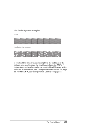 Page 177The Control Panel177
Nozzle check pattern examples:
If you find that any dots are missing from the test lines in the 
pattern, you need to clean the print heads. Press the Menu r
 
button for more than 3 seconds or access the Head Cleaning utility 
software. For Windows, see “Using the Printer Utilities” on page 
31. For Mac OS X, see “Using Printer Utilities” on page 53.
good
head cleaning necessary
 