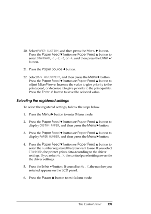 Page 191The Control Panel191
20. Select PAPER SUCTION, and then press the Menu r button. 
Press the Paper Feed d button or Paper Feed u button to 
select STANDARD, -1, -2, -3, or -4, and then press the Enter 
 
button.
21. Press the Paper Source l button.
22. Select M/W ADJUSTMENT, and then press the Menu r button. 
Press the Paper Feed d button or Paper Feed u button to 
adjust MicroWeave. Increase the value to give priority to the 
print speed, or decrease it to give priority to the print quality. 
Press the...