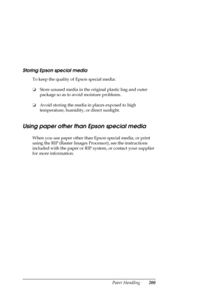 Page 200Paper Handling200
Storing Epson special media
To keep the quality of Epson special media:
❏Store unused media in the original plastic bag and outer 
package so as to avoid moisture problems.
❏Avoid storing the media in places exposed to high 
temperature, humidity, or direct sunlight.
Using paper other than Epson special media
When you use paper other than Epson special media, or print 
using the RIP (Raster Images Processor), see the instructions 
included with the paper or RIP system, or contact your...