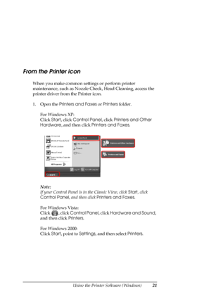 Page 21
Using the Printer Software (Windows)21
From the Printer icon
When you make common settings or perform printer 
maintenance, such as Nozzle Ch eck, Head Cleaning, access the 
printer driver from the Printer icon.
1. Open the  Printers and Faxes  or Printers  folder.
For Windows XP:
Click  Start, click  Control Panel , click Printers and Other 
Hardware , and then click  Printers and Faxes . 
Note:
If your Control Panel is in the Classic View, click  Start, click 
Control Panel , and then click Printers...