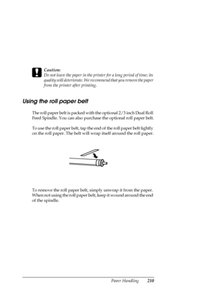 Page 210Paper Handling210
c
Caution:
Do not leave the paper in the printer for a long period of time; its 
quality will deteriorate. We recommend that you remove the paper 
from the printer after printing.
Using the roll paper belt
The roll paper belt is packed with the optional 2/3 inch Dual Roll 
Feed Spindle. You can also purchase the optional roll paper belt.
To use the roll paper belt, tap the end of the roll paper belt lightly 
on the roll paper. The belt will wrap itself around the roll paper.
To remove...