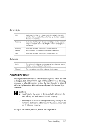 Page 215Paper Handling215 Sensor light
Switches
Adjusting the sensor
The angle of the sensors has already been adjusted when the unit 
is shipped. But, if the Sensor light on the control box is flashing, 
you need to adjust the sensor so that the light detector is aligned 
with the light emitter. When they are aligned, the Sensor light 
comes on.
c
Caution:
❏Avoid placing the sensor in direct sunlight; otherwise, the 
auto take-up reel unit may not operate properly.
❏Prevent fans or air conditioners from blowing...