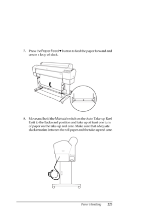 Page 223Paper Handling223
7. Press the Paper Feed d button to feed the paper forward and 
create a loop of slack.
8. Move and hold the Manual switch on the Auto Take-up Reel 
Unit to the Backward position and take up at least one turn 
of paper on the take-up reel core. Make sure that adequate 
slack remains between the roll paper and the take-up reel core.
 