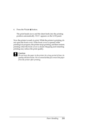 Page 231Paper Handling231
6. Press the Pause  button.
The print heads move and the sheet feeds into the printing 
position automatically. READY appears on the LCD panel.
Now the printer is ready to print. While the printer is printing, do 
not open the front cover. If the front cover is opened while 
printing is in progress, the printer stops printing, and then restarts 
printing when the front cover is closed. Stopping and restarting 
printing may reduce the print quality.
c
Caution:
Do not leave the paper in...