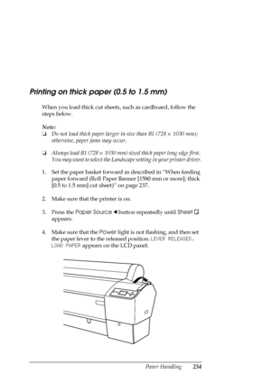 Page 234Paper Handling234
Printing on thick paper (0.5 to 1.5 mm)
When you load thick cut sheets, such as cardboard, follow the 
steps below.
Note:
❏Do not load thick paper larger in size than B1 (728 × 1030 mm); 
otherwise, paper jams may occur.
❏Always load B1 (728 × 1030 mm) sized thick paper long edge first. 
You may want to select the Landscape setting in your printer driver.
1. Set the paper basket forward as described in “When feeding 
paper forward (Roll Paper Banner [1580 mm or more]; thick 
[0.5 to 1.5...