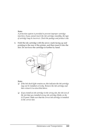 Page 248Maintenance and Transportation248
Note:
A protection system is provided to prevent improper cartridge 
insertion. If you cannot insert the ink cartridge smoothly, the type 
of cartridge may be incorrect. Check the package and product code.
6. Hold the ink cartridge with the arrow mark facing up and 
pointing to the rear of the printer, and then insert it into the 
slot. Do not force the cartridge in further by hand.
Note:
❏If the Ink check light remains on, this indicates the ink cartridge 
may not be...