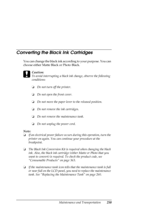 Page 250Maintenance and Transportation250
Converting the Black Ink Cartridges
You can change the black ink according to your purpose. You can 
choose either Matte Black or Photo Black. 
c
Caution:
To avoid interrupting a black ink change, observe the following 
conditions:
❏Do not turn off the printer.
❏Do not open the front cover.
❏Do not move the paper lever to the released position.
❏Do not remove the ink cartridges.
❏Do not remove the maintenance tank.
❏Do not unplug the power cord.
Note:
❏If an electrical...