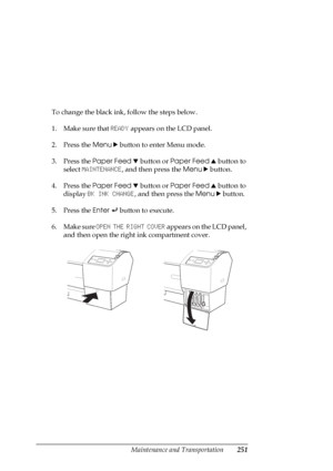 Page 251Maintenance and Transportation251
To change the black ink, follow the steps below.
1. Make sure that READY appears on the LCD panel.
2. Press the Menu r button to enter Menu mode.
3. Press the Paper Feed d button or Paper Feed u button to 
select MAINTENANCE, and then press the Menu r button.
4. Press the Paper Feed d button or Paper Feed u button to 
display BK INK CHANGE, and then press the Menu r button.
5. Press the Enter   button to execute.
6. Make sure OPEN THE RIGHT COVER appears on the LCD...