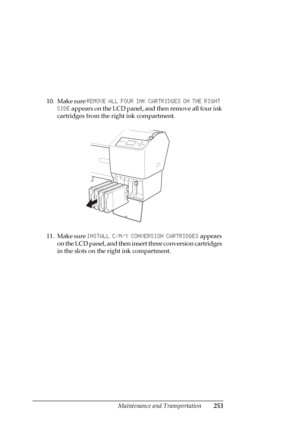 Page 253Maintenance and Transportation253
10. Make sure REMOVE ALL FOUR INK CARTRIDGES ON THE RIGHT 
SIDE appears on the LCD panel, and then remove all four ink 
cartridges from the right ink compartment.
11. Make sure INSTALL C/M/Y CONVERSION CARTRIDGES appears 
on the LCD panel, and then insert three conversion cartridges 
in the slots on the right ink compartment.
 