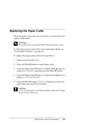Page 261Maintenance and Transportation261
Replacing the Paper Cutter
When the paper cutter does not cut cleanly, it may be blunt and 
require replacement.
w
Warning:
Be careful not to cut yourself while replacing the paper cutter.
To check the product code of the Auto Cutter Spare Blade, see 
“Consumable Products” on page 363.
To replace the paper cutter, follow the steps below.
1. Make sure the printer is on.
2. Press the Menu r button to enter Menu mode.
3. Press the Paper Feed d button or Paper Feed u button...