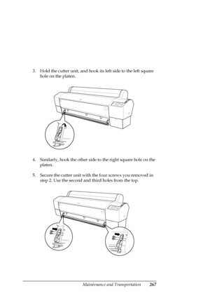 Page 267Maintenance and Transportation267
3. Hold the cutter unit, and hook its left side to the left square 
hole on the platen.
4. Similarly, hook the other side to the right square hole on the 
platen.
5. Secure the cutter unit with the four screws you removed in 
step 2. Use the second and third holes from the top.
 