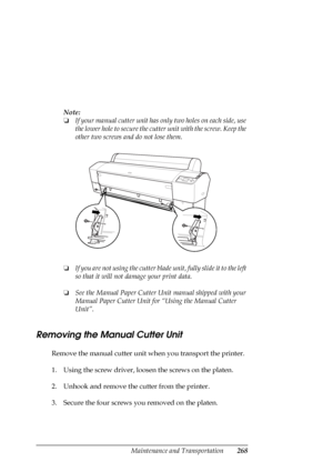 Page 268Maintenance and Transportation268
Note:
❏If your manual cutter unit has only two holes on each side, use 
the lower hole to secure the cutter unit with the screw. Keep the 
other two screws and do not lose them.
❏If you are not using the cutter blade unit, fully slide it to the left 
so that it will not damage your print data.
❏See the Manual Paper Cutter Unit manual shipped with your 
Manual Paper Cutter Unit for “Using the Manual Cutter 
Unit”.
Removing the Manual Cutter Unit
Remove the manual cutter...