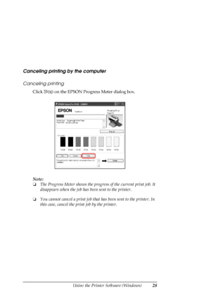 Page 28
Using the Printer Software (Windows)28
Canceling printing by the computer
Canceling printing
Click Stop on the EPSON Progress Meter dialog box.
Note:
❏ The Progress Meter shows the progress of the current print job. It 
disappears when the job has  been sent to the printer.
❏ You cannot cancel a print job that  has been sent to the printer. In 
this case, cancel the pr int job by the printer.
 
