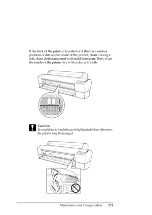 Page 271Maintenance and Transportation271
If the back of the printout is soiled or if there is a serious 
problem of dirt on the inside of the printer, clean it using a 
soft, clean cloth dampened with mild detergent. Then, wipe 
the inside of the printer dry with a dry, soft cloth.
c
Caution:
Be careful not to touch the parts highlighted below; otherwise, 
the printer may be damaged.
 