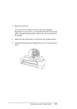 Page 275Maintenance and Transportation275
3. Raise the ink levers. 
You can choose whether to remove the ink cartridges. 
Regardless of your choice, you must keep the ink levers raised 
when transporting the printer; otherwise, ink may leak from 
the printer.
4. Make sure the print head is in the home (far right) position. 
5. Install the metal plate and tighten the screw to lock the print 
head.
 