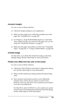 Page 298Problem Solver298
Incorrect margins
Try one or more of these solutions:
❏Check the margin settings in your application.
❏Make sure the margins are within the printable area of the 
page. See “Printable area” on page 349.
❏For Windows, check the Borderless check box in the Main 
menu. Make sure they are correct for the paper size you are 
using. See “Borderless Printing” on page 87.
❏Make sure the paper set position is correct. See “Using Roll 
Paper” on page 201, or “Using Cut Sheet Media” on page 228....