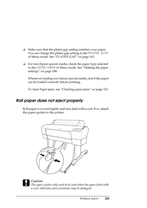 Page 308Problem Solver308
❏Make sure that the platen gap setting matches your paper. 
You can change the platen gap setting in the PRINTER SETUP 
of Menu mode. See “PLATEN GAP” on page 163.
❏For non-Epson special media, check the paper type selected 
in the CUSTOM PAPER of Menu mode. See “Making the paper 
settings” on page 188.
Whenever loading non-Epson special media, test if the paper 
can be loaded correctly before printing.
To clear Paper jams, see “Clearing paper jams” on page 312.
Roll paper does not...