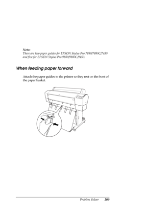 Page 309Problem Solver309
Note:
There are two paper guides for EPSON Stylus Pro 7880/7880C/7450 
and five for EPSON Stylus Pro 9880/9880C/9450.
When feeding paper forward
Attach the paper guides to the printer so they rest on the front of 
the paper basket.
 