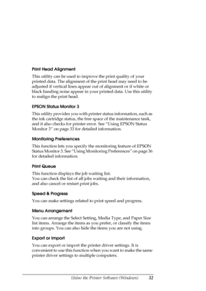 Page 32Using the Printer Software (Windows)32
Print Head Alignment
This utility can be used to improve the print quality of your 
printed data. The alignment of the print head may need to be 
adjusted if vertical lines appear out of alignment or if white or 
black banding noise appear in your printed data. Use this utility 
to realign the print head.
EPSON Status Monitor 3
This utility provides you with printer status information, such as 
the ink cartridge status, the free space of the maintenance tank, 
and...