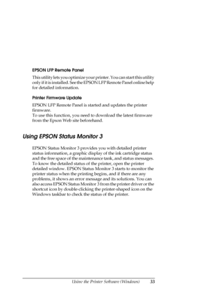 Page 33Using the Printer Software (Windows)33
EPSON LFP Remote Panel
This utility lets you optimize your printer. You can start this utility 
only if it is installed. See the EPSON LFP Remote Panel online help 
for detailed information.
Printer Firmware Update
EPSON LFP Remote Panel is started and updates the printer 
firmware. 
To use this function, you need to download the latest firmware 
from the Epson Web site beforehand.
Using EPSON Status Monitor 3
EPSON Status Monitor 3 provides you with detailed...