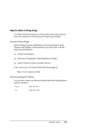 Page 322Problem Solver322
Help for Users in Hong Kong
New :For All productsTo obtain technical support as well as other after-sales services, 
users are welcome to contact Epson Hong Kong Limited.
Internet Home Page
Epson Hong Kong has established a local home page in both 
Chinese and English on the Internet to provide users with the 
following information:
❏Product information
❏Answers to Frequently Asked Questions (FAQs)
❏Latest versions of Epson product drivers
Users can access our World Wide Web home page...