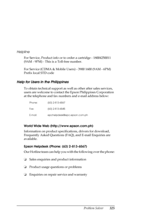 Page 325Problem Solver325 Helpline
For Service, Product info or to order a cartridge - 18004250011 
(9AM - 9PM) - This is a Toll-free number.
For Service (CDMA & Mobile Users) - 3900 1600 (9AM - 6PM) 
Prefix local STD code
Help for Users in the Philippines
New :For All productsTo obtain technical support as well as other after sales services, 
users are welcome to contact the Epson Philippines Corporation 
at the telephone and fax numbers and e-mail address below:
World Wide Web (http://www.epson.com.ph)...