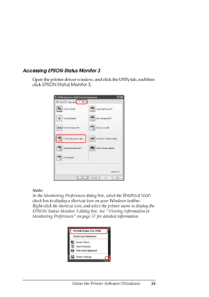 Page 34
Using the Printer Software (Windows)34
Accessing EPSON Status Monitor 3
Open the printer driver window, and click the  Utility tab, and then 
click  EPSON Status Monitor 3 .
Note:
In the Monitoring Preferen ces dialog box, select the Shortcut Icon 
check box to display a shortcut  icon on your Windows taskbar. 
Right-click the shortcut icon, and sel ect the printer name to display the 
EPSON Status Monitor 3 dialog box. See “Viewing information in 
Monitoring Preferences” on page  37 for detailed...