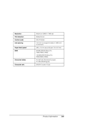 Page 348Product Information348
ResolutionMaximum 2880×1440 dpi
Print directionBidirectional
Control codeESC/P Raster
Line spacing1/6 inch or programmable in 1440 inch 
increments
Paper feed speed245 ± 10 mm seconds per 1/6 inch line
RAM64 MB (EPSON Stylus Pro 
7880/7880C/7450)
128 MB (EPSON Stylus Pro 
9880/9880C/9450)
Character tablesPC 437 (US, Standard Europe)
PC 850 (Multilingual)
Character setsEPSON Courier 10 cpi
 