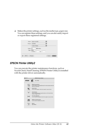 Page 42Using the Printer Software (Mac OS X)42
❏Makes the printer settings, such as the media type, paper size. 
You can register these settings, and you can also easily import 
or export these registered settings.
EPSON Printer Utility2
You can execute the printer maintenance functions, such as 
Nozzle Check, Head Cleaning. EPSON Printer Utility2 is installed 
with the printer driver automatically.
 