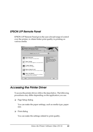 Page 44Using the Printer Software (Mac OS X)44
EPSON LFP Remote Panel
EPSON LFP Remote Panel gives the user a broad range of control 
over the printer, to obtain better print quality in printing on 
various media. 
Accessing the Printer Driver
To access the printer driver, follow the steps below. The following 
procedures may differ depending on the application you use.
❏Page Setup dialog
You can make the paper settings, such as media type, paper 
size.
❏Print dialog
You can make the settings related to print...