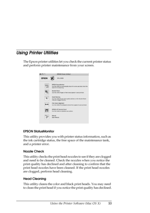 Page 53Using the Printer Software (Mac OS X)53
Using Printer Utilities
The Epson printer utilities let you check the current printer status 
and perform printer maintenance from your screen.
EPSON StatusMonitor
This utility provides you with printer status information, such as 
the ink cartridge status, the free space of the maintenance tank, 
and a printer error.
Nozzle Check
This utility checks the print head nozzles to see if they are clogged 
and need to be cleaned. Check the nozzles when you notice the...