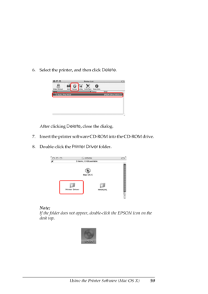 Page 59
Using the Printer Software (Mac OS X)59
6. Select the printer, and then click Delete.
After clicking  Delete, close the dialog.
7. Insert the printer software CD -ROM into the CD-ROM drive. 
8. Double-click the  Printer Driver folder.
Note:
If the folder does not appear, doub le-click the EPSON icon on the 
desk top.
 