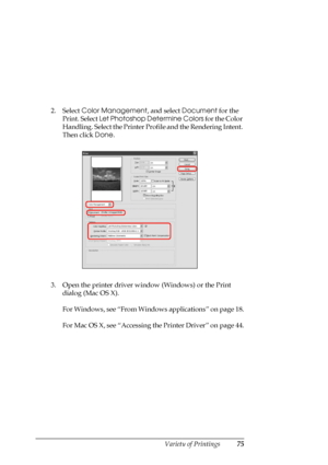 Page 75
Variety of Printings75
2. Select Color Management , and select Document  for the 
Print. Select  Let Photoshop Determine Colors  for the Color 
Handling. Select the Printer Profile and the Rendering Intent. 
Then click  Done.
3. Open the printer driver window (Windows) or the Print  dialog (Mac OS X).
For Windows, see “From Windows applications” on page 18.
For Mac OS X, see “Accessing th e Printer Driver” on page 44.
 
