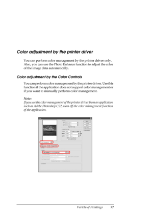 Page 77
Variety of Printings77
Color adjustment by the printer driver
You can perform color management by the printer driver only. 
Also, you can use the Photo Enhance function to adjust the color 
of the image data  automatically.
Color adjustment by the Color Controls
You can perform color management by the printer driver. Use this 
function if the application does  not support color management or 
if you want to manually  perform color management.
Note:
If you use the color management of th e printer driver...