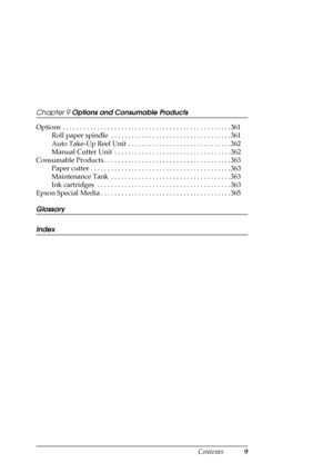 Page 9Contents9
Chapter 9 Options and Consumable Products
Options  . . . . . . . . . . . . . . . . . . . . . . . . . . . . . . . . . . . . . . . . . . . . . . . . . 361
Roll paper spindle  . . . . . . . . . . . . . . . . . . . . . . . . . . . . . . . . . . . 361
Auto Take-Up Reel Unit  . . . . . . . . . . . . . . . . . . . . . . . . . . . . . . 362
Manual Cutter Unit  . . . . . . . . . . . . . . . . . . . . . . . . . . . . . . . . . . 362
Consumable Products . . . . . . . . . . . . . . . . . . . . . . . . . ....