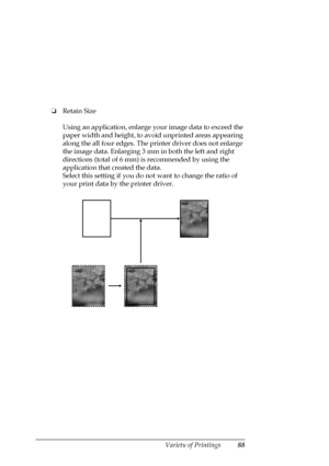 Page 88Variety of Printings88
❏Retain Size
Using an application, enlarge your image data to exceed the 
paper width and height, to avoid unprinted areas appearing 
along the all four edges. The printer driver does not enlarge 
the image data. Enlarging 3 mm in both the left and right 
directions (total of 6 mm) is recommended by using the 
application that created the data. 
Select this setting if you do not want to change the ratio of 
your print data by the printer driver.
 