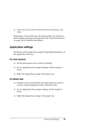 Page 90Variety of Printings90
❏Smear may result in the top and bottom areas depending on the 
media.
Depending on the media type, the print quality may decline or 
the borderless printing is not supported. See “Paper Information” 
on page 326 for detailed information.
Application settings
Set the size of the image data using the Page Setting dialog box of 
the application software.
For Auto Expand
❏Set the same paper size as used for printing. 
❏If your application has margin settings, set the margin to 
0 mm....