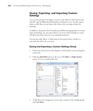 Page 104104
104|Printing With Epson Drivers for Windows
Saving, Exporting, and Importing Custom 
Settings
You can save groups of settings so you can reuse them for future print jobs 
with the same profile/printer/ink/media combination. You can also export 
them as a file that you can share with others, who can import them for 
printing. 
In addition, the printer driver includes pre-defined setting groups for various 
types of printing. You can select them to set most of the settings you need, 
and then customize...