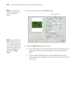 Page 114114
114|Printing With Epson Drivers for Macintosh
3. Choose your printer from the Printer menu.
4. Click the 
Paper Size drop-down menu.
If you’re printing on a cut sheet, choose the size of the paper you are 
using and one of the options listed below. Then continue with 
step 6.
If you’re using roll paper, Epson recommends that you create a 
custom paper size to make the best use of your paper. See step 5 for 
instructions.
Note: If you need more 
information about print 
options, click the 
?...