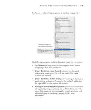 Page 115115
Printing With Epson Drivers for Macintosh|115
Also be sure to select roll paper options, as described on page 121.
The following settings are available, depending on the size you choose:
The Sheet size setting prints on cut sheet paper with a bottom 
margin larger than the top and sides.
 Sheet - Borderless (Auto Expand) prints on cut sheets and 
enlarges your image (up to 3%) to fit the width of the paper 
(without side borders).
 Sheet - Borderless (Retain Size) prints your image at the size you...