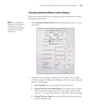 Page 119119
Printing With Epson Drivers for Macintosh|119
Choosing Advanced Media Control Options
Follow these instructions if you are using non-Epson media and you need to 
fine-tune its performance.
1. Select 
Advanced Media Control from the drop-down menu. You see 
this screen:
2. Select the correct settings to match your ICC profile. These settings 
override any paper configuration settings you may have made using the 
printer’s control panel.
 Color Density lets you control the ink saturation level.
 Drying...