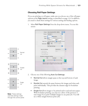 Page 121121
Printing With Epson Drivers for Macintosh|121
Choosing Roll Paper Settings
If you are printing on roll paper, make sure you choose one of the roll paper 
options as the 
Page Layout setting, as described on page 114. In addition, 
you need to check these settings for various cutting and feeding options.
1. Select 
Roll Paper Settings from the drop-down menu. You see this 
screen:
2. Choose one of the following 
Auto Cut Settings:
 allows margin space at the top and bottom of each 
image.
 Double Cut...