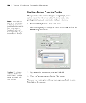 Page 124124
124|Printing With Epson Drivers for Macintosh
Creating a Custom Preset and Printing
Once you’ve made the correct settings for your print job, create a 
custom preset. This will save you time when you use the same 
profile/printer/ink/media combination for future print jobs.
1. Select 
Summary from the drop-down menu.
2. After verifying that your settings are correct, select 
Save As from the 
Presets drop-down menu.
3. Type a name for your custom preset and click 
OK.
4. When you’re ready to print,...