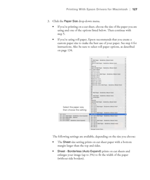 Page 127127
Printing With Epson Drivers for Macintosh|127
3. Click the Paper Size drop-down menu. 
If you’re printing on a cut sheet, choose the size of the paper you are 
using and one of the options listed below. Then continue with 
step 5.
If you’re using roll paper, Epson recommends that you create a 
custom paper size to make the best use of your paper. See step 4 for 
instructions. Also be sure to select roll paper options, as described 
on page 134.
The following settings are available, depending on the...