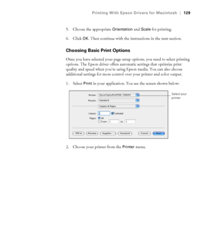 Page 129129
Printing With Epson Drivers for Macintosh|129
5. Choose the appropriate Orientation and Scale for printing.
6. Click 
OK. Then continue with the instructions in the next section.
Choosing Basic Print Options
Once you have selected your page setup options, you need to select printing 
options. The Epson driver offers automatic settings that optimize print 
quality and speed when you’re using Epson media. You can also choose 
additional settings for more control over your printer and color output.
1....