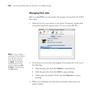 Page 138138
138|Printing With Epson Drivers for Macintosh
Managing Print Jobs
After you click Print, you can monitor the progress of your print job. Follow 
these steps:
1. Click the icon for your printer on the Dock. If necessary, double-click 
your printer (and print queue) name. You see a screen like this:
2. From here you can monitor the progress of your print job or do one of 
the following:
Click the print job, then click Delete to cancel the job
Click the print job, then click Hold to pause printing
Click...