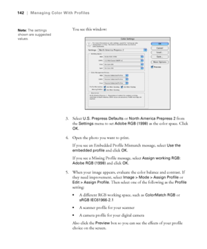 Page 142142
142|Managing Color With Profiles
You see this window:
3. Select 
U.S. Prepress Defaults or North America Prepress 2 from 
the 
Settings menu to set Adobe RGB (1998) as the color space. Click 
OK.
4. Open the photo you want to print.
If you see an Embedded Profile Mismatch message, select 
Use the 
embedded profile
 and click OK. 
If you see a Missing Profile message, select 
Assign working RGB: 
Adobe RGB (1998)
 and click OK.
5. When your image appears, evaluate the color balance and contrast. If...