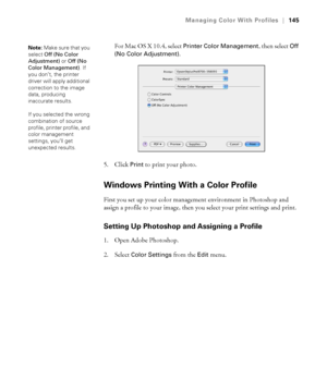 Page 145145
Managing Color With Profiles|145
For Mac OS X 10.4, select Printer Color Management, then select Off 
(No Color Adjustment)
.
5. Click 
Print to print your photo.
Windows Printing With a Color Profile
First you set up your color management environment in Photoshop and 
assign a profile to your image, then you select your print settings and print.
Setting Up Photoshop and Assigning a Profile
1. Open Adobe Photoshop.
2. Select 
Color Settings from the Edit menu.
Note: Make sure that you 
select Off (No...